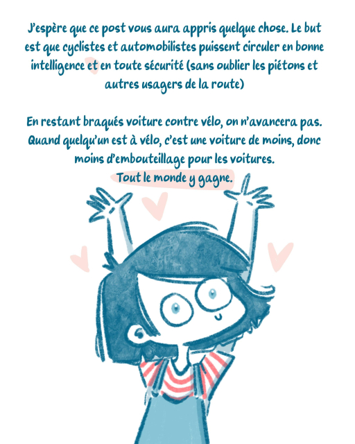 J'espère que ce post vous a appris quelque chose. Le but est que cyclistes et automobilistes puissent circuler en bonne intelligence et en toute sécurité (comme les piétons et autres usagers)
En restant braqués voitures VS vélos on n'avancera pas.