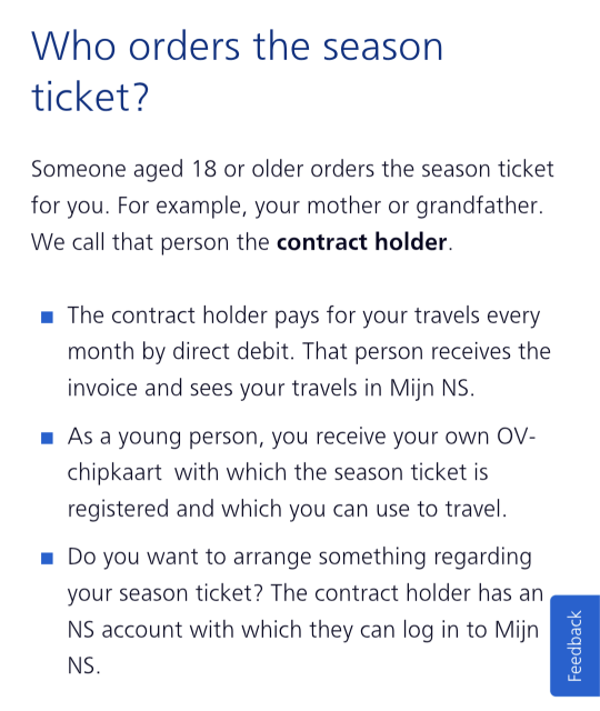 Who orders the season ticket?
Someone aged 18 or older orders the season ticket for you. For example, your mother or grandfather. We call that person the contract holder.

The contract holder pays for your travels every month by direct debit. That person receives the invoice and sees your travels in Mijn NS.
As a young person, you receive your own OV-chipkaart with which the season ticket is registered and which you can use to travel.
Do you want to arrange something regarding your season ticket? The contract holder has an NS account with which they can log in to Mijn NS.