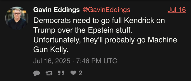 Gavin Eddings @GavinEddings Jul 16 Democrats need to go full Kendrick on Trump over the Epstein stuff. Unfortunately, they'll probably go Machine Gun Kelly. Jul 16, 2025 • 7:46 PM UTC