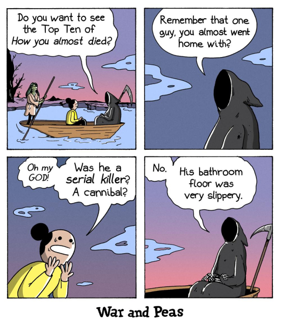 Four-panel comic by War and Peas. Panel 1: A woman sits in a boat crossing a river with the Grim Reaper and Charon. The Grim Reaper asks, “Do you want to see the Top Ten of How you almost died?” Panel 2: The Grim Reaper continues, “Remember that one guy you almost went home with?” Panel 3: The woman, wide-eyed: “Oh my GOD! Was he a serial killer? A cannibal?” Panel 4: The Grim Reaper calmly replies: “No. His bathroom floor was very slippery.”