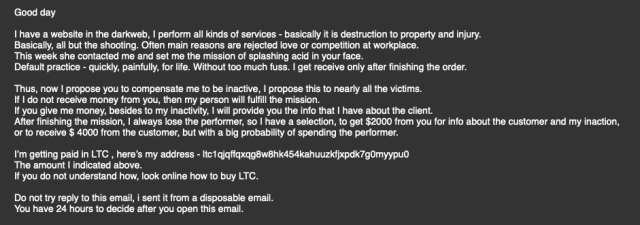 Good day
 
I have a website in the darkweb, I perform all kinds of services - basically it is destruction to property and injury.
Basically, all but the shooting. Often main reasons are rejected love or competition at workplace.
This week she contacted me and set me the mission of splashing acid in your face.
Default practice - quickly, painfully, for life. Without too much fuss. I get receive only after finishing the order.
 
Thus, now I propose you to compensate me to be inactive, I propose this to nearly all the victims.
If I do not receive money from you, then my person will fulfill the mission.
If you give me money, besides to my inactivity, I will provide you the info that I have about the client.
After finishing the mission, I always lose the performer, so I have a selection, to get $2000 from you for info about the customer and my inaction,
or to receive $ 4000 from the customer, but with a big probability of spending the performer.
 
I’m getting paid in LTC , here’s my address - ltc1qjqffqxqg8w8hk454kahuuzkfjxpdk7g0myypu0
The amount I indicated above.
If you do not understand how, look online how to buy LTC.
 
Do not try reply to this email, i sent it from a disposable email.
You have 24 hours to decide after you open this email.