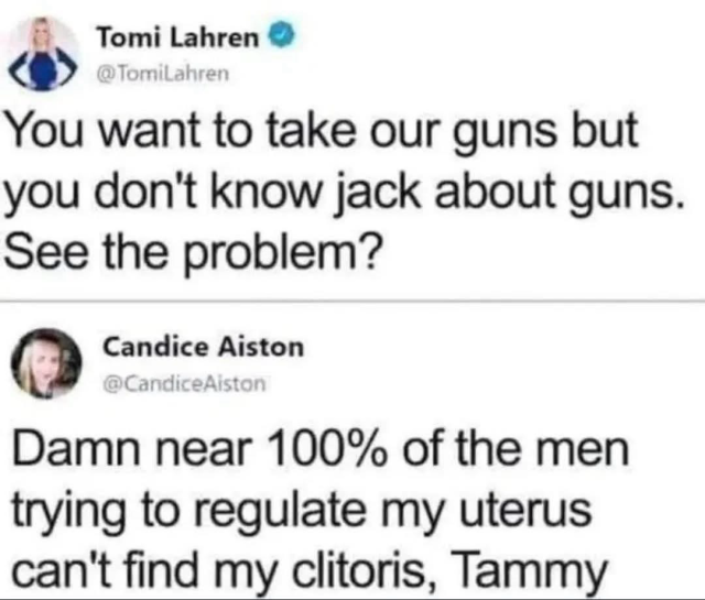 Tomi Lahren @TomiLahren You want to take our guns but you don't know jack about guns. See the problem? Candice Aiston @CandiceAiston Damn near 100% of the men trying to regulate my uterus can't find my clitoris, Tammy