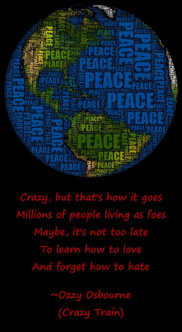 The image portrays a stylized representation of Earth, composed entirely of the word "PEACE" repeated in various sizes and colors. The globe is shown in shades of blue, green, and yellow, resembling continents and oceans. The word "PEACE" is densely packed, creating the outline and features of the planet. The background is black, highlighting the colorful text design. Below the globe, in red, are song lyrics from "Crazy Train" by Ozzy Osbourne.

Crazy, but that's how it goes
Millions of people living as foes
Maybe, it's not too late
To learn how to love
And forget how to hate