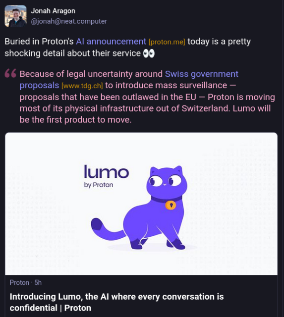 = Jonah Aragon
@jonah@neat.computer posted here: https://mastodon.social/@jonah@neat.computer/114902990636685184

Buried in Proton's Al announcement [proton me] today is a pretty
shocking detail about their service:

"Because of legal uncertainty around Swiss government
proposals [www.tdg.ch] to introduce mass surveillance —
proposals that have been outlawed in the EU — Proton is moving
most of its physical infrastructure out of Switzerland. Lumo will
be the first product to move."

Preview of the Proton blo
