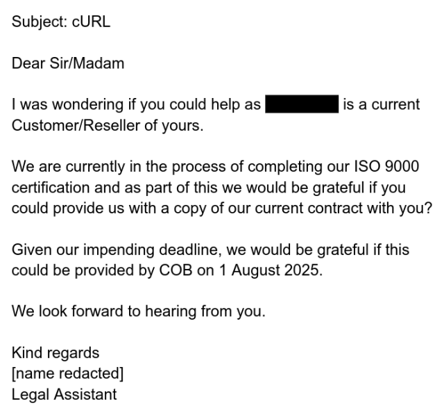 Subject: cURL

Dear Sir/Madam

I was wondering if you could help as                   is a current Customer/Reseller of yours.

We are currently in the process of completing our ISO 9000 certification and as part of this we would be grateful if you could provide us with a copy of our current contract with you?

Given our impending deadline, we would be grateful if this could be provided by COB on 1 August 2025.

We look forward to hearing from you.

Kind regards
[name redacted]
Legal Assistant
