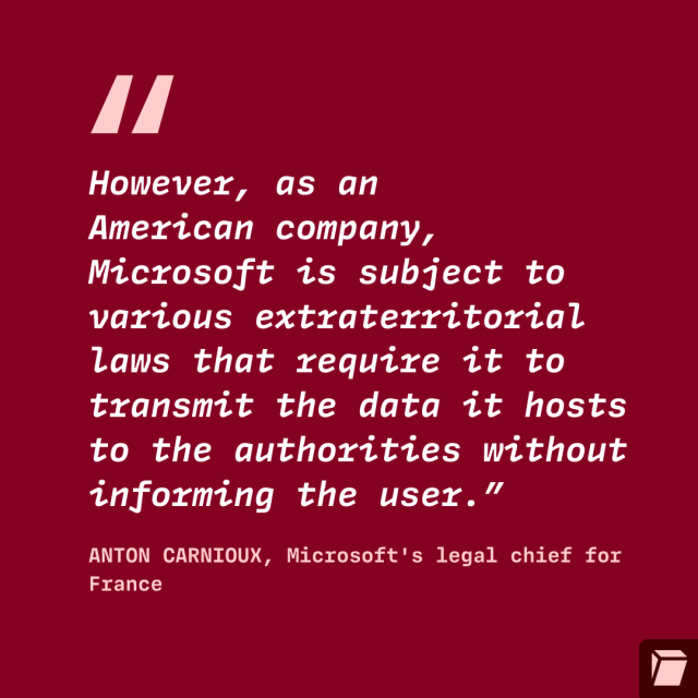 "However, as an
American company,
Microsoft is subject to
various extraterritorial
laws that require it to
transmit the data it hosts
to the authorities without
informing the user.”
ANTON CARNIOUX, Microsoft's legal chief for
France