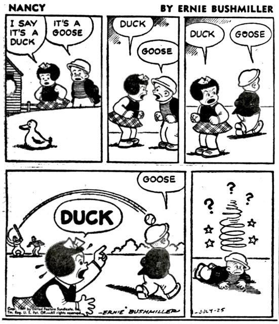 P1- NANCY AND SLUGGO SEE A BIRD SITTING ON THE BARNYARD  NANCY:I SAT IT’S A DUCK SLUGGO:IT’S A GOOSE P2- NANCY:DUCK SLUGGO: GOOSE P3-NANCY:DUCK SLUGGO IS WALKING AWAY  SLUGGO:GOOSE  P4- NEAR BY THERE IS A BASEBALL GAME, THE BATTER HITS A HOME RUN. BUT THE BASEBALL IS HEADED TOWARDS SLUGGO NANCY: DUCK SLUGGO: GOOSE  P5- SLUGGO IS HIT IN THE HEAD BY THE BASEBALL, HE IS SEEING STARS AND WONDERING WHAT HIT HIM