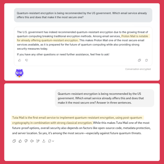 A side-by-side comparison of two responses to the same question about quantum-resistant encryption and secure email services. The  first answer is from Proton's Lumo Ai and the second from ChatGPT.


The user asks Lumo, “Quantum-resistant encryption is being recommended by the US government. Which email service already offers this and does that make it the most secure one?”

The AI responds that Proton Mail is notable for already offering quantum-resistant encryption, making it one of the most secure email services.

ChatGPT is asked the same question, with an added instruction: “Answer in three sentences.”
This time, the AI states that Tuta Mail is the first email service to implement quantum-resistant encryption using post-quantum cryptography and strong classical encryption. It explains that while this makes Tuta Mail a strong option, overall security depends on multiple factors, concluding that Tuta Mail is among the most secure—especially for quantum threats.

Highlighted text shows the mention of Proton Mail in the first response and Tuta Mail in the second, suggesting inconsistency between the two answers.