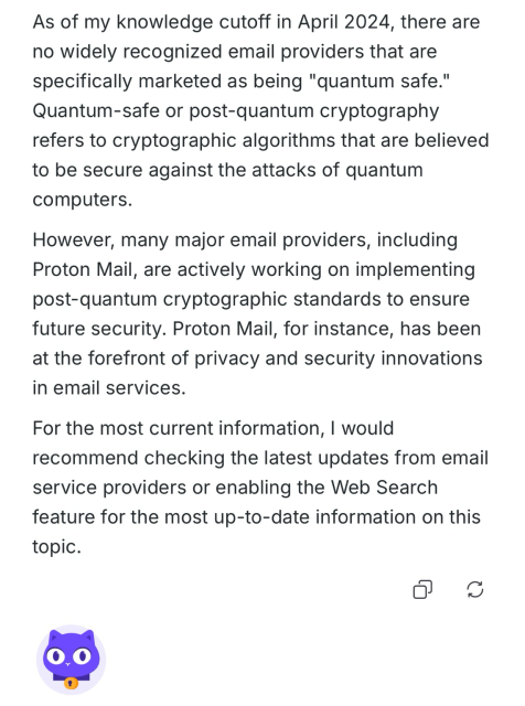 A response about quantum secure mail services from the lumo AI which reads: As of my knowledge cutoff in April 2024, there are no widely recognized email providers that are specifically marketed as being "quantum safe." Quantum-safe or post-quantum cryptography refers to cryptographic algorithms that are believed to be secure against the attacks of quantum computers. However, many major email providers, including Proton Mail, are actively working on implementing post-quantum cryptographic standards to ensure future security. Proton Mail, for instance, has been at the forefront of privacy and security innovations in email services. For the most current information, I would recommend checking the latest updates from email service providers or enabling the Web Search feature for the most up-to-date information on this topic