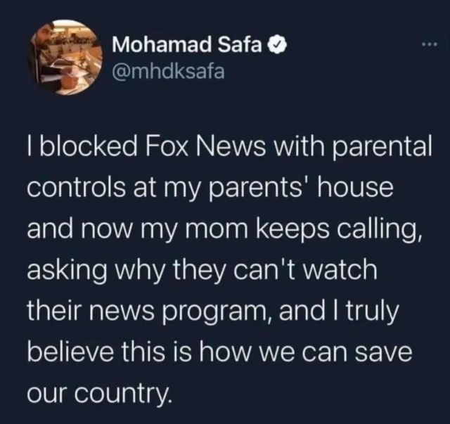 Black text with white writing:
I blocked Fox News with parental controls at my parent’s house and now my mom keeps calling, asking why they can watch their news program, and I truly believe this is how we save our country. 