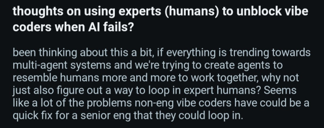 thoughts on using experts (humans) to unblock vibe coders when AI fails?

been thinking about this a bit, if everything is trending towards multi-agent systems and we're trying to create agents to resemble humans more and more to work together, why not just also figure out a way to loop in expert humans? Seems like a lot of the problems non-eng vibe coders have could be a quick fix for a senior eng that they could loop in