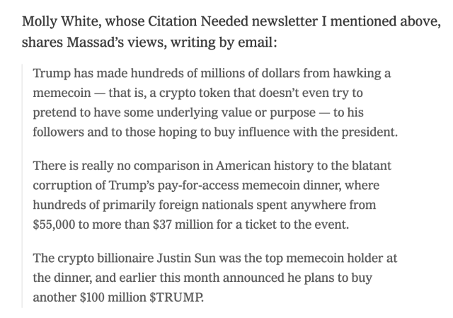 Molly White, whose Citation Needed newsletter I mentioned above, shares Massad’s views, writing by email:
Trump has made hundreds of millions of dollars from hawking a memecoin — that is, a crypto token that doesn’t even try to pretend to have some underlying value or purpose — to his followers and to those hoping to buy influence with the president.
There is really no comparison in American history to the blatant corruption of Trump’s pay-for-access memecoin dinner, where hundreds of primarily foreign nationals spent anywhere from $55,000 to more than $37 million for a ticket to the event.
The crypto billionaire Justin Sun was the top memecoin holder at the dinner, and earlier this month announced he plans to buy another $100 million $TRUMP.