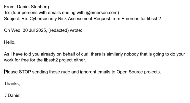 From: Daniel Stenberg
To: (four persons with emails ending with @emerson.com)
Subject: Re: Cybersecurity Risk Assessment Request from Emerson for libssh2

On Wed, 30 Jul 2025, (redacted) wrote:

Hello,

As I have told you already on behalf of curl, there is similarly nobody that is going to do your work for free for the libssh2 project either.

Please STOP sending these rude and ignorant emails to Open Source projects.

Thanks,

 / Daniel