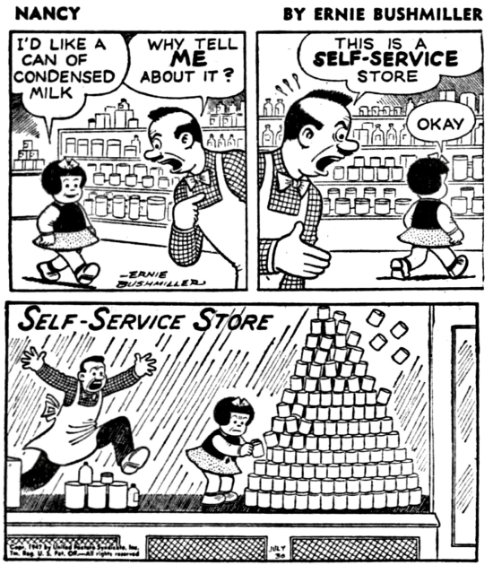 Nancy By Ernie Bushmiller  P1- NANCY IS IN A LOCAL SUPERMARKET  NANCY: I'D LIKE A CAN OF CONDENSED MILK STORE CLERK:WHY TELL ME ABOUT IT? P2- STORE CLERK: THIS IS A SELF SERVICE STORE NANCY WALKS AWAY  NANCY:OKAY P4- NANCY IS GETTING A CAN CONDENSED MILK FROM THE LOWER PART OF A LARGE STACK OF CONDENSED MILK CANS  THE SAME STORE CLERK IS EXCITEDLY RUNNING TO STOP NANCY BECAUSE REMOVING THE CAN FROM THE DISPLAY IS GOING TO CAUSE ALL THE CANS TO COME CRASHING DOWN  SIGN ON STORE WINDOW: SELF SERVICE STORE