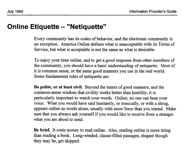 A scanned document with the following text:

Online Etiquette — "Netiquette" 


Every community has its codes of behavior, and the electronic community is 
no exception. America Online defines what is unacceptable with its Terms of 
Service, but what is acceptable is not the same as what is desirable. 


To enjoy your time online, and to get a good response from other members of 
the community, you should have a basic understanding of netiquette. Most of 
it is common sense, or the same good manners you use in the real world. 
Some fundamental rules of netiquette are: 


Be polite, or at least civil. Beyond the tenets of good manners, and the 
common-sense wisdom that civility works better than hostility, it is 
particularly important to watch your words. Online, no one can hear your 
voice. What you would have said hesitantly, or ironically, or with a shrug, 
appears online as words alone, usually with more force than you intend. Make 
sure that you always ask yourself if you would like to receive from a stranger 
what you are about to send. 


Be brief. It costs money to read online. Also, reading online is more tiring 
than reading a book. Long-winded, clause-filled passages, elegant though 
they may be, get skipped. 
