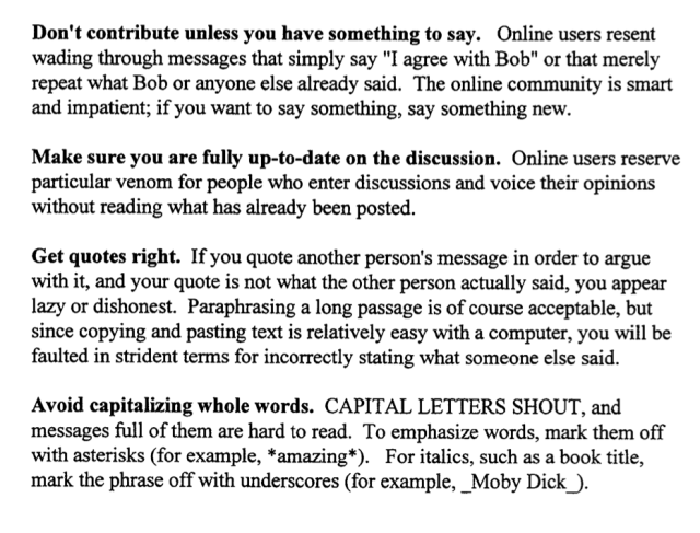 A scanned document with the following text:



Don't contribute unless you have something to say. Online users resent 
wading through messages that simply say "I agree with Bob" or that merely 
repeat what Bob or anyone else already said. The online community is smart 
and impatient; if you want to say something, say something new. 


Make sure you are fully up-to-date on the discussion. Online users reserve 
particular venom for people who enter discussions and voice their opinions 
without reading what has already been posted. 


Get quotes right. If you quote another person's message in order to argue 
with it, and your quote is not what the other person actually said, you appear 
lazy or dishonest. Paraphrasing a long passage is of course acceptable, but 
since copying and pasting text is relatively easy with a computer, you will be 
faulted in strident terms for incorrectly stating what someone else said. 


Avoid capitalizing whole words. CAPITAL LETTERS SHOUT, and 
messages full of them are hard to read. To emphasize words, mark them off 
with asterisks (for example, *amazing*). For italics, such as a book title, 
mark the phrase off with underscores (for example, Moby Dick_). 
