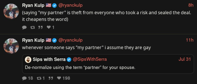 Screenshot of account claiming to be Ryan Kulp (under a handle o @ryanckulp), of some kind of Nitter instance, text follows:

"(saying "my partner" is theft from everyone who took a risk and sealed the deal. it cheapens the word)"

"whenever someone says "my partner" i assume they are gay"
(in quote tweet to another account posting "De-normalize using the term “partner” for your spouse.")