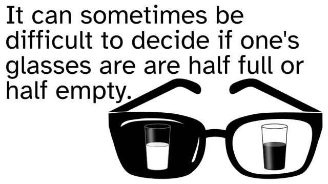 A pair of eyeglasses, with images of drinking glasses in the lenses. One lens is black and has a drinking glass half full of white liquid. The other lens is clear, showing a drinking glass half full of black liquid. 

Accompanying text:

It can sometimes be
difficult to decide if one's
glasses are are half full or
half empty.
