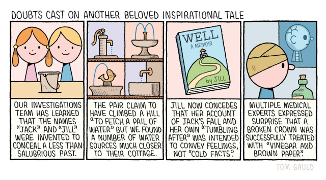 Title: Doubts cast on another beloved inspirational tale 


Panel 1
Our investigations team has learned that the names "Jack" and "Jill" were invented to conceal a less than salubrious past. 
(image of smiling Jack and Jill with  a bucket)

Panel 2
The pair claim to have climbed a hill to "fetch a pail of water" but we found a number of water sources much closer to their cottage.
(image of a water pump, atwo fountains and a drinking trough)

Panel 3
(image of a book with the title "WELL: a memoir" by Jill)

Jill now concedes that her account of Jack's fall and her own "Tumbling After" was intended to convey feelings, not "Cold facts". 

Panel 4
Multiple medical experts expressed Surprise that a broken crown was successfully treated with "Vinegar and brown paper.
(Image of Jack with is head wrapped in brown paper beside an xray of his damaged skull).
