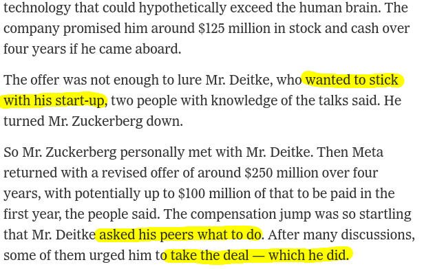 technology that could hypothetically exceed the human brain. The company promised him around $125 million in stock and cash over four years if he came aboard.
The offer was not enough to lure Mr. Deitke, who wanted to stick with his start-up, two people with knowledge of the talks said. He turned Mr. Zuckerberg down.
So Mr. Zuckerberg personally met with Mr. Deitke. Then Meta returned with a revised offer of around $250 million over four years, with potentially up to $100 million of that to be paid in the first year, the people said. The compensation jump was so startling that Mr. Deitke asked his peers what to do. After many discussions, some of them urged him to take the deal — which he did.
