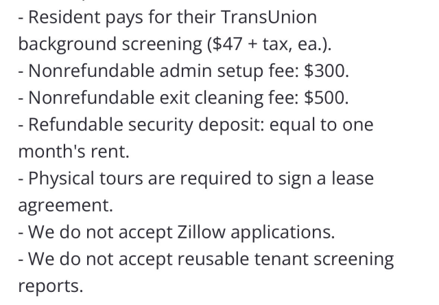 - Resident pays for their TransUnion background screening ($47 + tax, ea.). - Nonrefundable admin setup fee: $300. - Nonrefundable exit cleaning fee: $500. - Refundable security deposit: equal to one month's rent. - Physical tours are required to sign a lease agreement. - We do not accept Zillow applications. - We do not accept reusable tenant screening reports.