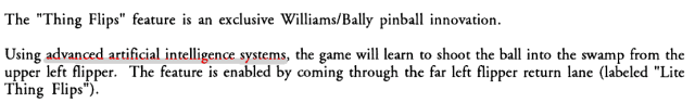 A screenshot from an instruction manual. From the typography it looks middle-aged, probably 80s or early 90s. The relevant parts read:

The "Thing Flips" feature is an exclusive Williams/Bally pinball innovation. Using advanced artificial intelligence systems, the game will learn to shoot the ball into the swamp from the upper left flipper.