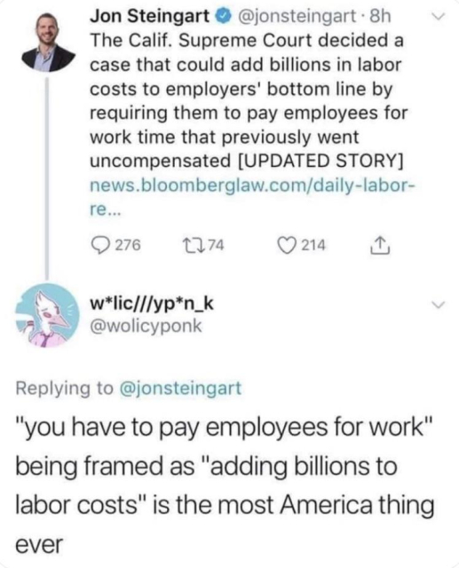Jon Steingart @jonsteingart 

The Calif. Supreme Court decided a case that could add billions in labor costs to employers' bottom line by requiring them to pay employees for work time that previously went uncompensated 

w*lic///yp*n_k @wolicyponk
Replying to @jonsteingart

"you have to pay employees for work" being framed as "adding billions to labor costs" is the most America thing ever