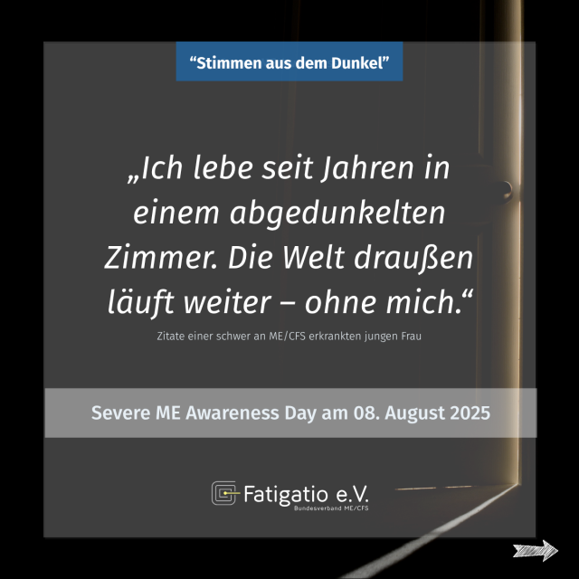 Weißer Text auf grau-schwarzem Hintergrund. Im Hintergrund ein Türspalt durch den etwas Licht fällt. Zitat einer schwer von ME/CFS Betroffenen: „Ich lebe seit Jahren in einem abgedunkelten Zimmer. Die Welt da draußen läuft weiter - ohne mich." Darüber steht: „Stimmen aus dem Dunkel". Darunter: Severe ME Awareness Day am 08. August 2025. Fatigatio e.V. Logo