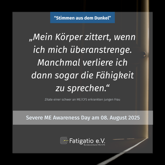 Weißer Text auf grau-schwarzem Hintergrund. Im Hintergrund ein Türspalt. Zitat einer schwer von ME/CFS Betroffenen: „Mein Körper zittert, wenn ich mich überanstrenge. Manchmal verliere ich dann sogar die Fähigkeit zu sprechen." Darüber steht: „Stimmen aus dem Dunkel". Darunter: Severe ME Awareness Day am 08. August 2025. Fatigatio e.V. Logo
