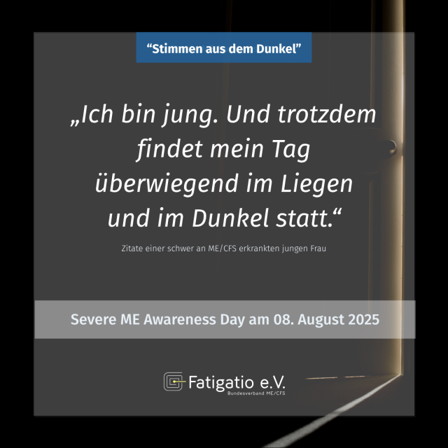 Weißer Text auf grau-schwarzem Hintergrund. Im Hintergrund ein Türspalt. Zitat einer schwer von ME/CFS Betroffenen jungen Frau: „Ich bin jung. Und trotzdem findet mein Tag überwiegend im Liegen und im Dunkel statt." Darüber steht: „Stimmen aus dem Dunkel". Darunter: Severe ME Awareness Day am 08. August 2025. Fatigatio e.V. Logo