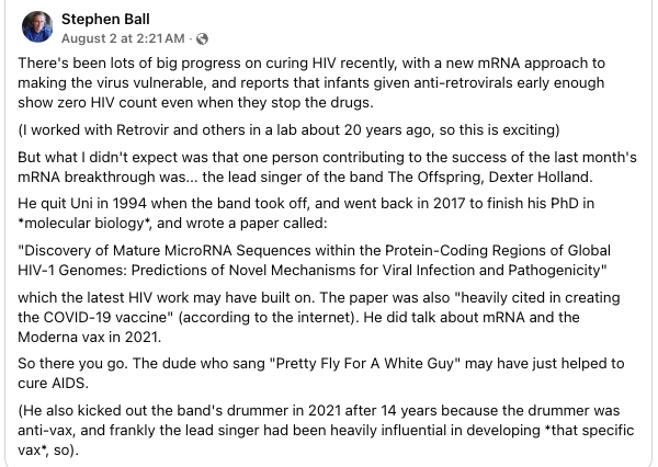 Stephen Ball writes on Facebook: 
There's been lots of big progress on curing HIV recently, with a new mRNA approach to
making the virus vulnerable, and reports that infants given anti-retrovirals early enough
show zero HIV count even when they stop the drugs.
(1 worked with Retrovir and others in a lab about 20 years ago, so this is exciting)
But what | didn't expect was that one person contributing to the success of the last month's
MRNA breakthrough was... the lead singer of the band The Offspring, Dexter Holland.
He quit Uni in 1994 when the band took off, and went back in 2017 to finish his PhD in
“molecular biology", and wrote a paper called:
“Discovery of Mature MicroRNA Sequences within the Protein-Coding Regions of Global
HIV-1 Genomes: Predictions of Novel Mechanisms for Viral Infection and Pathogenicity"
‘which the latest HIV work may have built on. The paper was also “heavily cited in creating
the COVID-19 vaccine" (according to the internet). He did talk about mRNA and the
Moderna vax in 2021.
So there you go. The dude who sang "Pretty Fly For A White Guy" may have just helped to
cure AIDS.
(He also kicked out the band's drummer in 2021 after 14 years because the drummer was
anti-vax, and frankly the lead singer had been heavily influential in developing *that specific
vax’, so).
