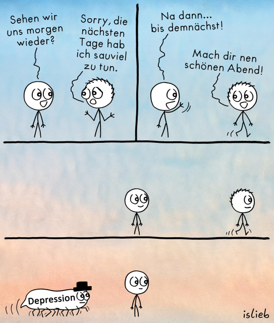 Der Comic besteht aus vier Panels vor einem Farbverlauf-Hintergrund von Blau oben zu Rosa unten und zeigt zwei Strichfiguren, die sich unterhalten, sowie eine weitere gezeichnete Figur im letzten Panel.

Erstes Panel (oben links):
Linke Figur: „Sehen wir uns morgen wieder?“
Rechte Figur: „Sorry, die nächsten Tage hab ich sauviel zu tun.“

Zweites Panel (oben rechts):
Linke Figur: „Na dann… bis demnächst!“
Rechte Figur: „Mach dir nen schönen Abend!“ (geht weg)

Drittes Panel:
Die linke Figur bleibt allein stehen, während die rechte Figur weggeht.

Viertes Panel (unten):
Von links kommt ein krabbelndes weißes Wesen mit schwarzem Zylinder herein, auf dessen Körper in schwarzen Buchstaben „Depression“ steht. Die linke Figur schaut es an.