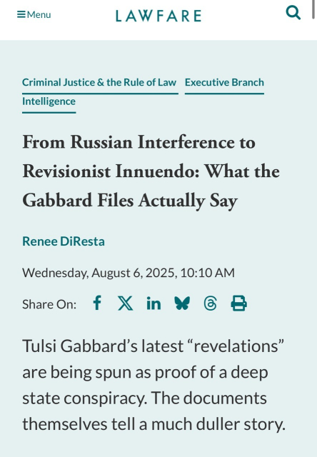 EMenu LAWFARE Criminal Justice & the Rule of Law Executive Branch Intelligence From Russian Interference to Revisionist Innuendo: What the Gabbard Files Actually Say Renee DiResta Wednesday, August 6, 2025, 10:10 AM Share On: f X in X 6 B Tulsi Gabbard's latest "revelations" are being spun as proof of a deep state conspiracy. The documents themselves tell a much duller story.