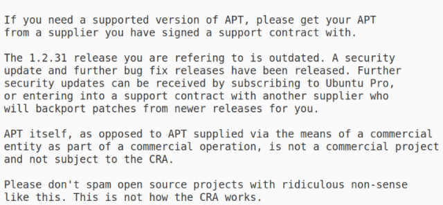 Reply from me:


If you need a supported version of APT, please get your APT
from a supplier you have signed a support contract with.

The 1.2.31 release you are refering to is outdated. A security
update and further bug fix releases have been released. Further
security updates can be received by subscribing to Ubuntu Pro,
or entering into a support contract with another supplier who
will backport patches from newer releases for you.

APT itself, as opposed to APT supplied via the means of a commercial
entity as part of a commercial operation, is not a commercial project
and not subject to the CRA.

Please don't spam open source projects with ridiculous non-sense
like this. This is not how the CRA works.