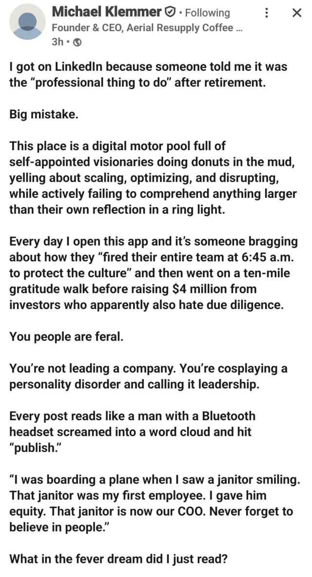 A screenshot of a LinkedIn post by Michael Klemmer. The post begins with "I got on LinkedIn because someone told me it was the 'professional thing to do' after retirement. Big mistake." He describes the platform as "a digital motor pool full of self-appointed visionaries doing donuts in the mud" and critiques posts from CEOs who brag about firing their entire team and then going on a "ten-mile gratitude walk." The post includes a quote of a fictional CEO saying, "I was boarding a plane when I saw a janitor smiling. That janitor was my first employee. I gave him equity. That janitor is now our COO. Never forget to believe in people." The post ends with the question, "What in the fever dream did I just read?"