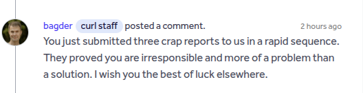 Entry on hackerone from Daniel Stenberg:

bagder (curl staff) posted a comment. 

You just submitted three crap reports to us in a rapid sequence.

They proved you are irresponsible and more of a problem than
solution. | wish you the best of luck elsewhere.
