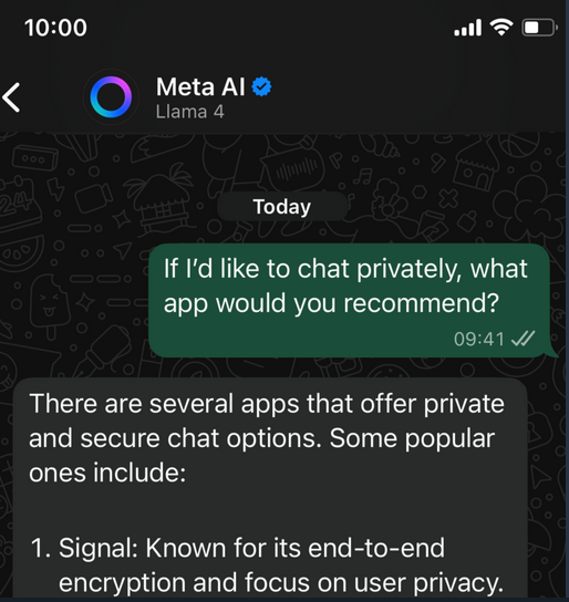 
Meta Al
Llama 4
Today
If I'd like to chat privately, what
app would you recommend?
09:41
There are several apps that offer private
and secure chat options. Some popular
ones include:
1. Signal: Known for its end-to-end
encryption and focus on user privacy.
