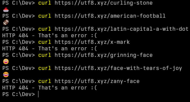 PS C:\Dev> curl https://utf8.xyz/curling-stone
🥌
PS C:\Dev> curl https://utf8.xyz/american-football
🏈
PS C:\Dev> curl https://utf8.xyz/latin-capital-a-with-dot
HTTP 404 - That's an error :(
PS C:\Dev> curl https://utf8.xyz/x-mark
HTTP 404 - That's an error :(
PS C:\Dev> curl https://utf8.xyz/grinning-face
😀
PS C:\Dev> curl https://utf8.xyz/face-with-tears-of-joy
😂
PS C:\Dev> curl https://utf8.xyz/zany-face
HTTP 404 - That's an error :(