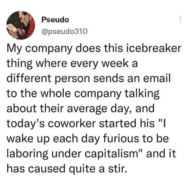 My company does this icebreaker thing where every week a different person sends an email to the whole company talking about their average day, and today’s coworker started his “I wake up each day furious to be laboring under capitalism” and it has caused quite a stir.