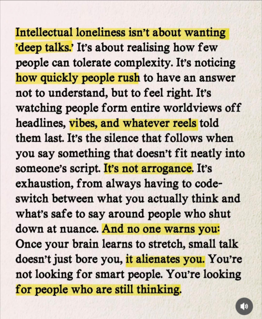 Intellectual loneliness isn't about wanting
'deep talks. It's about realising how few people can tolerate complexity. It's noticing how quickly people rush to have an answer not to understand, but to feel right. It's watching people form entire worldviews off headlines, vibes, and whatever reels told them last. It's the silence that follows when you say something that doesn't fit neatly into someone's script. It's not arrogance. It's exhaustion, from always having to code-switch between what you actually think and what's safe to say around people who shut down at nuance. And no one warns you:
Once your brain learns to stretch, small talk doesn't just bore you, it alienates you. You're not looking for smart people. You're looking for people who are still thinking.