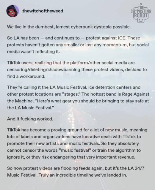 Someone's ("thewitchoftheweed") post or pamphlet, which reads:

"We live in the dumbest, lamest cyberpunk dystopia possible.
So LA has been - and continues to - protest against ICE. These protests haven't gotten any smaller or lost any momentum, but social media wasn't reflecting it.
TikTok users, realizing that the platform/other social media are censoring/deleting/shadowbanning these protest videos, decided to find a workaround.
They're calling it the LA Music Festival. Ice detention centers and other protest locations are "stages." The hottest band is Rage Against the Machine. "Here's what gear you should be bringing to stay safe at the LA Music Festival."
And it fucking worked.
TikTok has become a proving ground for a lot of new music, meaning lots of labels and organizations have lucrative deals with Tiklok to promote their new artists and music festivals. So they absolutely cannot censor the words "music festival" or train the algorithm to
ignore it, or they risk endangering that very important revenue.
So now protest videos are flooding feeds again, but it's the LA 24/7
Music Festival. Truly an incredible timeline we've landed in."
