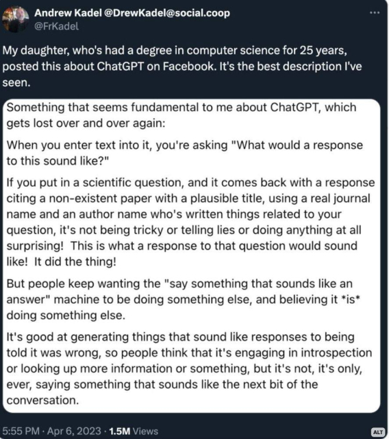 Andrew Kadel @DrewKadel@social.coop

My daughter, who's had a degree in computer science for 25 years, posted this about ChatGPT on Facebook. It's the best description I've seen.

Something that seems fundamental to me about ChatGPT, which gets lost over and over again:

When you enter text into it, you're asking "What would a response to this sound like?"

If you put in a scientific question, and it comes back with a response citing a non-existent paper with a plausible title, using a real journal name and an author name who's written things related to your question, it's not being tricky or telling lies or doing anything at all surprising! This is what a response to that question would sound like! It did the thing!

But people keep wanting the "say something that sounds like an answer" machine to be doing something else, and believing it *is* doing something else.

It's good at generating things that sound like responses to being told it was wrong, so people think that it's engaging in introspection or looking up more information or something, but it's not, it's only, ever, saying something that sounds like the next bit of the conversation.