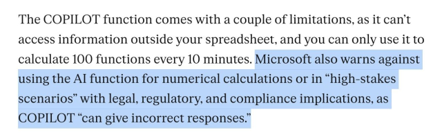 The COPILOT function comes with a couple of limitations, as it can't access information outside your spreadsheet, and you can only use it to calculate 100 functions every 10 minutes. Microsoft also warns against using the AI function for numerical calculations or in "high-stakes scenarios" with legal, regulatory, and compliance implications, as COPILOT "can give incorrect responses."