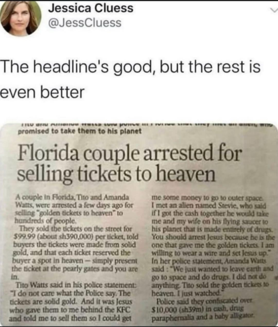 Jessica Cluess @JessCluess The headline's good, but the rest is even better … Florida couple arrested for selling tickets to heaven A couple in Florida, Tito and Amanda Watts, were arrested a few days ago for selling solden tickets to heaven to hundreds of poople. They sold the tickets on the street for $99.99 per ticket, told buyers the tickets were made from solid gold, and that each ticket reserved the buyer a spot in heaven - simply present the ticket at the pearly gates and you are in. Tito Watts said in his police statement: "I do not care what the Police say. The tickets are solid gold. And it was Jesus who gave them to me behind the KFC and told me to sell them so I could get me some money to go to outer space. I met an alien named Stevie, who said if I got the cash together he would take me and my wife on his flying saucer to his planet that is made entirely of drugs. You should arrest Jesus because he is the one that gave me the golden tickets. I am willing to wear a wire and set Jesus up." In her police statement, Amanda Watts said: *We just wanted to leave earth and go to space and do drugs. I did not do anything. Tito sold the golden tickets to heaven. I just watched. Police said they confuscated over $10,000 in cash, drug paraphernalia and a baby alligator.