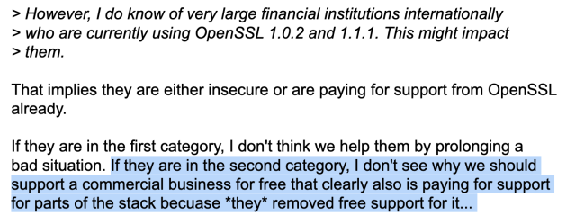 > However, I do know of very large financial institutions internationally
> who are currently using OpenSSL 1.0.2 and 1.1.1. This might impact
> them.

That implies they are either insecure or are paying for support from OpenSSL
already.

If they are in the first category, I don't think we help them by prolonging a
bad situation. If they are in the second category, I don't see why we should
support a commercial business for free that clearly also is paying for support
for parts of the stack because *they* removed free support for it... 