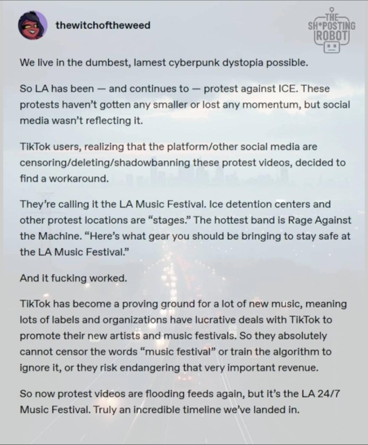 A screenshot from a post by a user "thewitchoftheweed"

We live in the dumbest, lamest cyberpunk dystopia possible.
So LA has been -- and continues to -- protest against ICE. These protests haven't gotten any smaller or lost any momentum, but social media wasn't reflecting it.
TikTok users, realizing that the platform/other social media are censoring/deleting/shadowbanning these protest videos, decided to find a workaround.
They're calling it the LA Music Festival. Ice detention centers and other protest locations are "stages." The hottest band is Rage Against the Machine. "Here's what gear you should be bringing to stay safe at the LA Music Festival."
And it fucking worked.
TikTok has become a proving ground for a lot of new music, meaning lots of labels and organizations have lucrative deals with TikTok to promote their new artists and music festivals. So they absolutely cannot censor the words "music festival" or train the algorithm to ignore it, or they risk endangering that very important revenue.
So now protest videos are flooding feeds again, but it's the LA 24/7 Music Festival. Truly an incredible timeline we've landed in.