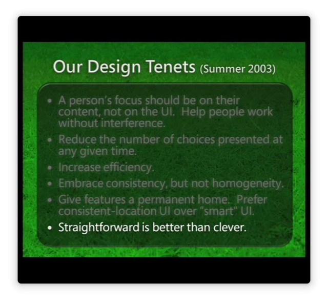 Our Design Tenets (Summer 2003):

- A person's focus should on their content, not on the UI. Help people work without interference.
- Reduce the number of choices presented at any given time.
- Increase efficiency.
- Embrace consistency, but not homogeneity.
- Give features a permanent home. Prefer consistent-location UI over "smart" UI.
- Straightforward is better than clever.