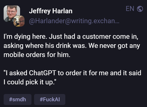 Jeffrey Harlan 
@Harlander@writing.exchan...
I'm dying here. Just had a customer come in,
asking where his drink was. We never got any
mobile orders for him.
"| asked ChatGPT to order it for me and it said
I could pick it up.”
#smdh #FuckAl
