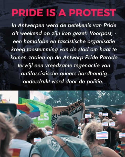 Title: Pride is a Protest
Text: In Antwerpen werd de betekenis van Pride dit weekend op zijn kop gezet: Voorpost, - een homofobe en fascistische organisatie kreeg toestemming van de stad om haat te komen zaaien op de Antwerp Pride Parade terwijl een vreedzame tegenactie van antifascistische queers hardhandig  onderdrukt werd door de politie.
Image: Group of people standing in front of Voorpost's banner.