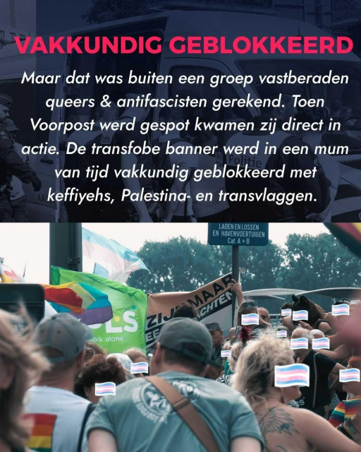 Title: Vakkundig Geblokkeerd
Text: Maar dat was buiten een groep vastberaden queers & antifascisten gerekend. Toen Voorpost werd gespot kwamen zij direct in actie. De transfobe banner werd in een mum van tijd vakkundig geblokkeerd met keffiyehs, Palestina- en transvlaggen.
Image: Group of people standing in front of Voorpost's banner.